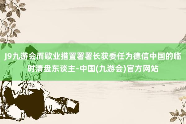 J9九游会而歇业措置署署长获委任为德信中国的临时清盘东谈主-中国(九游会)官方网站