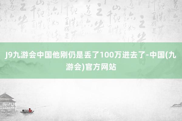 J9九游会中国他刚仍是丢了100万进去了-中国(九游会)官方网站