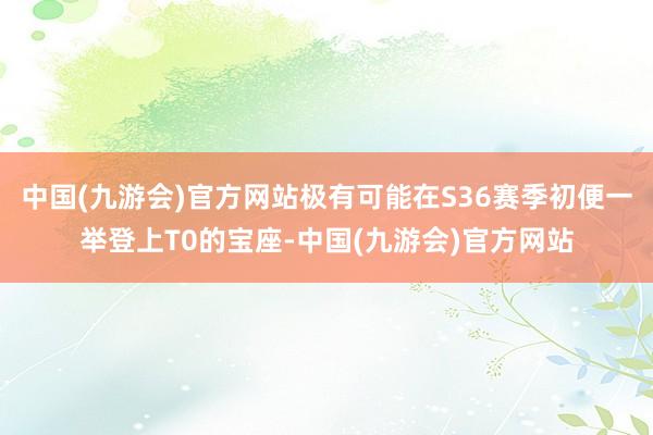 中国(九游会)官方网站极有可能在S36赛季初便一举登上T0的宝座-中国(九游会)官方网站