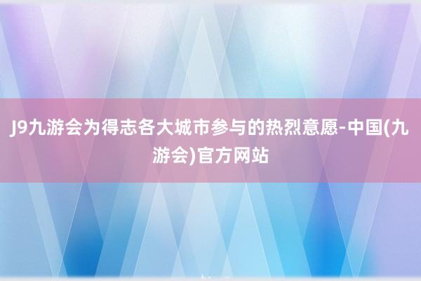 J9九游会为得志各大城市参与的热烈意愿-中国(九游会)官方网站