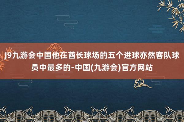 J9九游会中国他在酋长球场的五个进球亦然客队球员中最多的-中国(九游会)官方网站