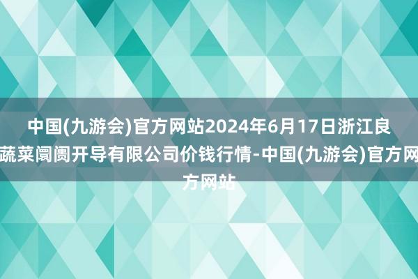 中国(九游会)官方网站2024年6月17日浙江良渚蔬菜阛阓开导有限公司价钱行情-中国(九游会)官方网站