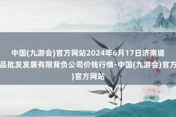 中国(九游会)官方网站2024年6月17日济南堤口果品批发发展有限背负公司价钱行情-中国(九游会)官方网站