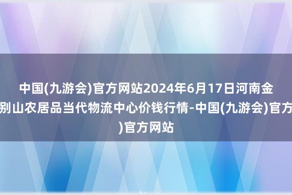 中国(九游会)官方网站2024年6月17日河南金牛大别山农居品当代物流中心价钱行情-中国(九游会)官方网站