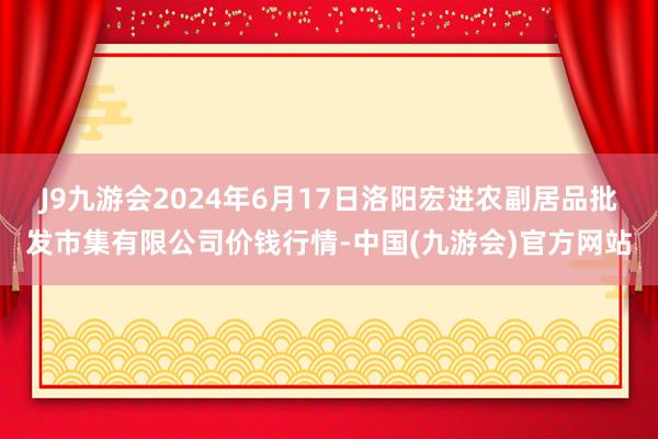 J9九游会2024年6月17日洛阳宏进农副居品批发市集有限公司价钱行情-中国(九游会)官方网站