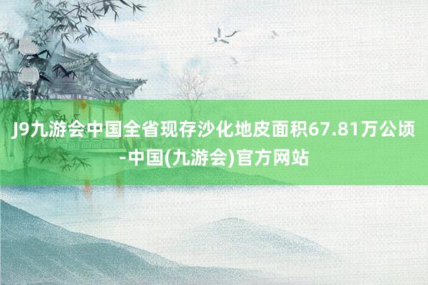 J9九游会中国全省现存沙化地皮面积67.81万公顷-中国(九游会)官方网站