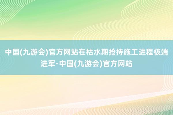 中国(九游会)官方网站在枯水期抢持施工进程极端进军-中国(九游会)官方网站