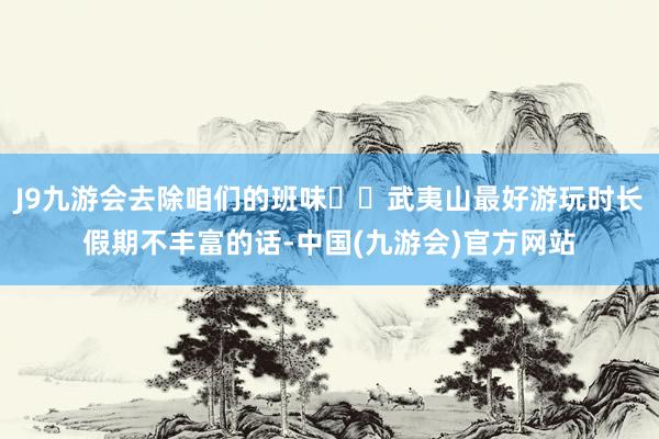 J9九游会去除咱们的班味	✅武夷山最好游玩时长假期不丰富的话-中国(九游会)官方网站