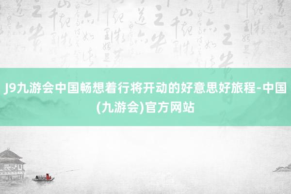 J9九游会中国畅想着行将开动的好意思好旅程-中国(九游会)官方网站