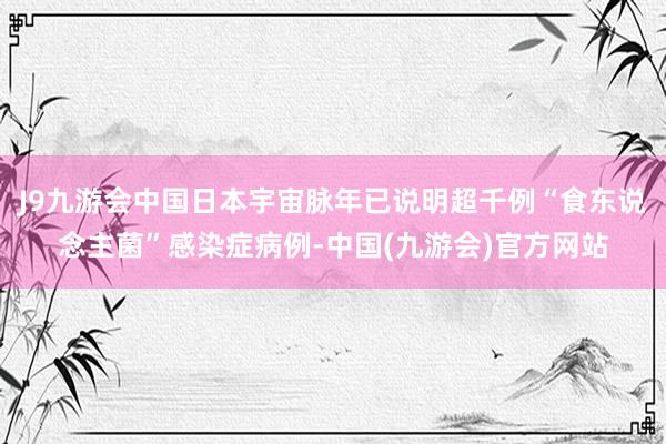 J9九游会中国日本宇宙脉年已说明超千例“食东说念主菌”感染症病例-中国(九游会)官方网站