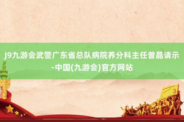 J9九游会武警广东省总队病院养分科主任曾晶请示-中国(九游会)官方网站