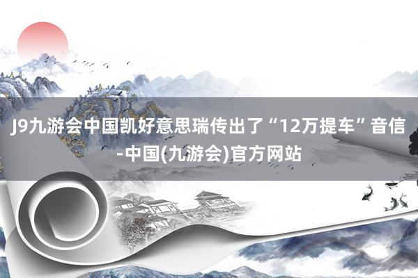 J9九游会中国凯好意思瑞传出了“12万提车”音信-中国(九游会)官方网站