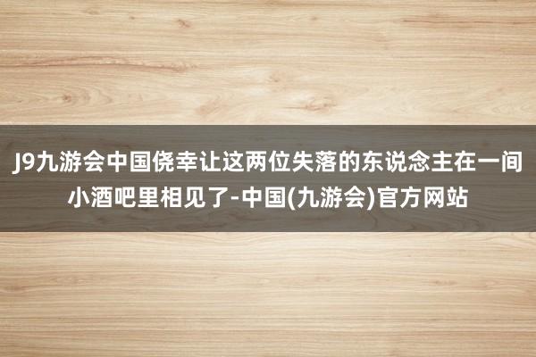 J9九游会中国侥幸让这两位失落的东说念主在一间小酒吧里相见了-中国(九游会)官方网站