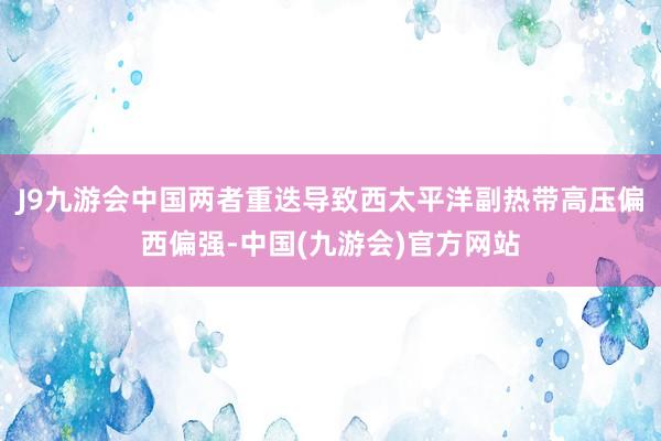 J9九游会中国两者重迭导致西太平洋副热带高压偏西偏强-中国(九游会)官方网站