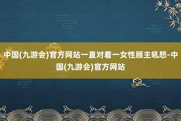 中国(九游会)官方网站一直对着一女性顾主吼怒-中国(九游会)官方网站