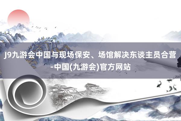 J9九游会中国与现场保安、场馆解决东谈主员合营-中国(九游会)官方网站