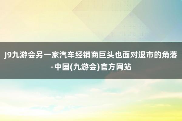 J9九游会另一家汽车经销商巨头也面对退市的角落-中国(九游会)官方网站