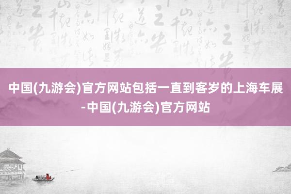 中国(九游会)官方网站包括一直到客岁的上海车展-中国(九游会)官方网站