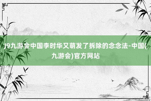 J9九游会中国李时华又萌发了拆除的念念法-中国(九游会)官方网站