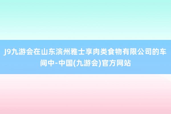 J9九游会在山东滨州雅士享肉类食物有限公司的车间中-中国(九游会)官方网站