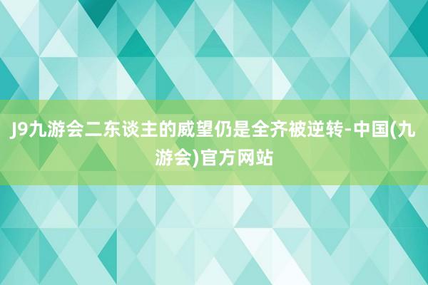 J9九游会二东谈主的威望仍是全齐被逆转-中国(九游会)官方网站