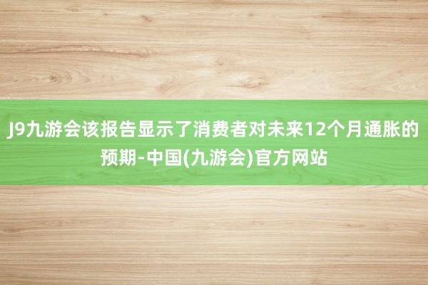 J9九游会该报告显示了消费者对未来12个月通胀的预期-中国(九游会)官方网站