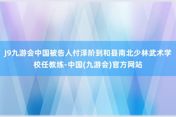 J9九游会中国被告人付泽阶到和县南北少林武术学校任教练-中国(九游会)官方网站