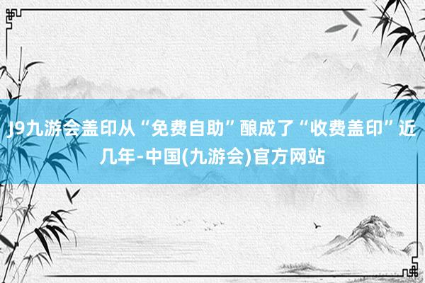 J9九游会盖印从“免费自助”酿成了“收费盖印”近几年-中国(九游会)官方网站