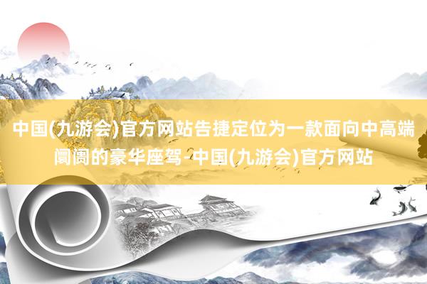 中国(九游会)官方网站告捷定位为一款面向中高端阛阓的豪华座驾-中国(九游会)官方网站