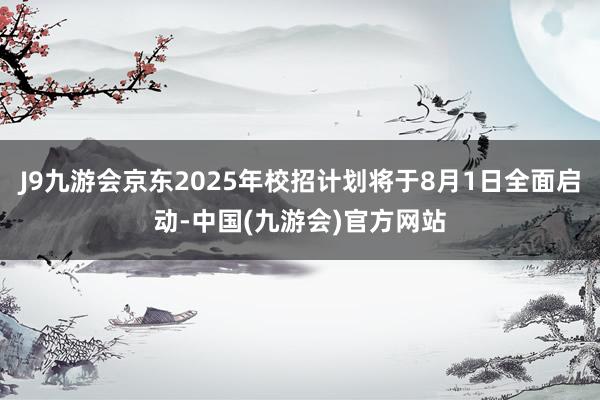 J9九游会京东2025年校招计划将于8月1日全面启动-中国(九游会)官方网站