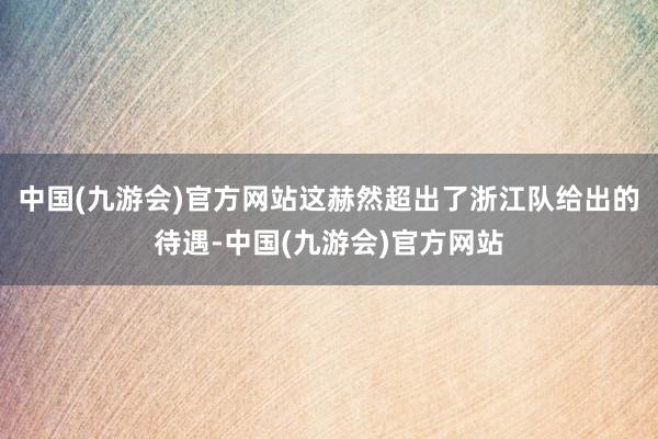 中国(九游会)官方网站这赫然超出了浙江队给出的待遇-中国(九游会)官方网站