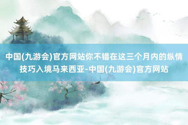 中国(九游会)官方网站你不错在这三个月内的纵情技巧入境马来西亚-中国(九游会)官方网站