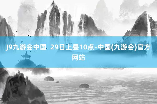 J9九游会中国  29日上昼10点-中国(九游会)官方网站