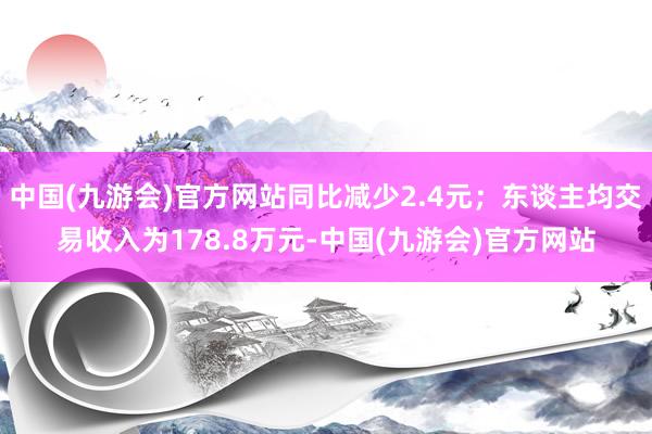 中国(九游会)官方网站同比减少2.4元；东谈主均交易收入为178.8万元-中国(九游会)官方网站