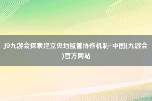 J9九游会探索建立央地监管协作机制-中国(九游会)官方网站