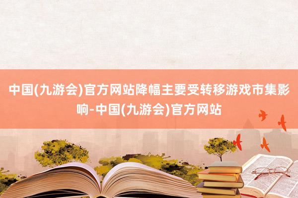 中国(九游会)官方网站降幅主要受转移游戏市集影响-中国(九游会)官方网站