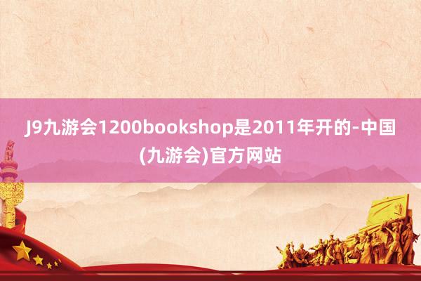 J9九游会1200bookshop是2011年开的-中国(九游会)官方网站