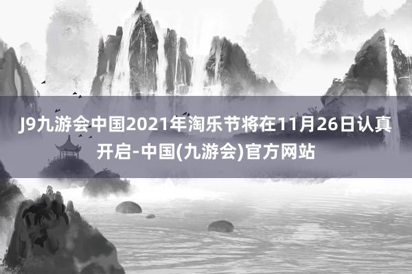 J9九游会中国2021年淘乐节将在11月26日认真开启-中国(九游会)官方网站