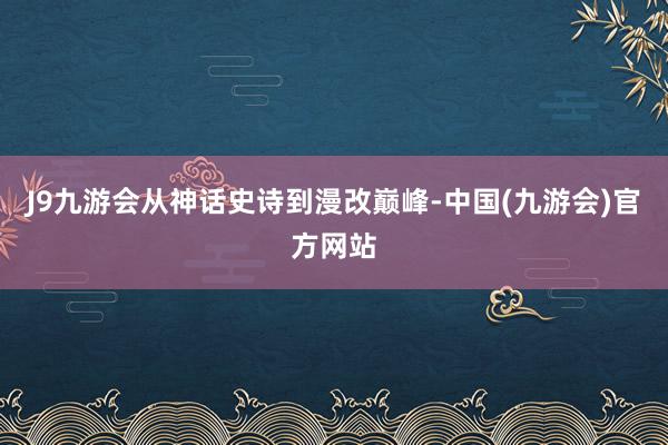 J9九游会从神话史诗到漫改巅峰-中国(九游会)官方网站