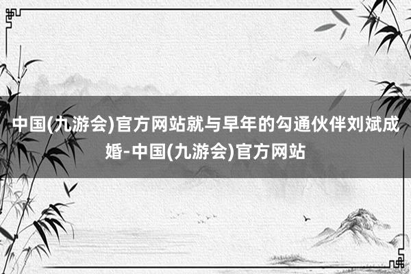 中国(九游会)官方网站就与早年的勾通伙伴刘斌成婚-中国(九游会)官方网站