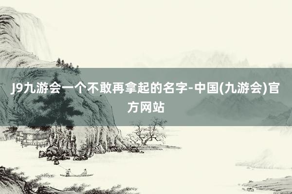 J9九游会一个不敢再拿起的名字-中国(九游会)官方网站