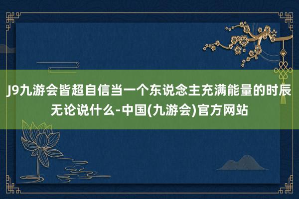 J9九游会皆超自信当一个东说念主充满能量的时辰无论说什么-中国(九游会)官方网站