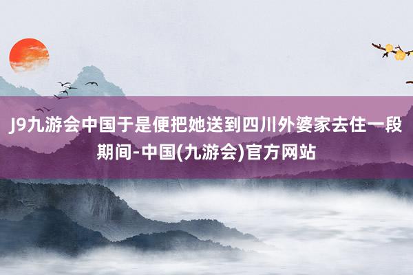 J9九游会中国于是便把她送到四川外婆家去住一段期间-中国(九游会)官方网站