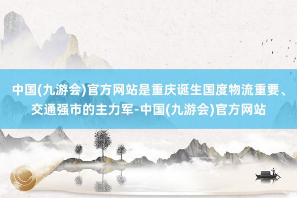 中国(九游会)官方网站是重庆诞生国度物流重要、交通强市的主力军-中国(九游会)官方网站