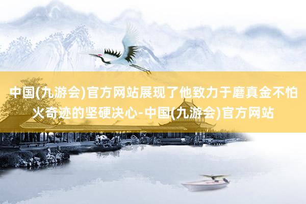 中国(九游会)官方网站展现了他致力于磨真金不怕火奇迹的坚硬决心-中国(九游会)官方网站