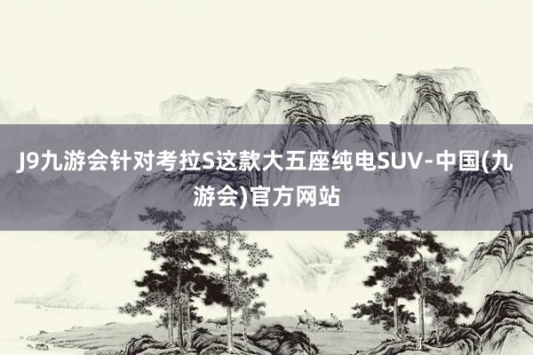 J9九游会针对考拉S这款大五座纯电SUV-中国(九游会)官方网站