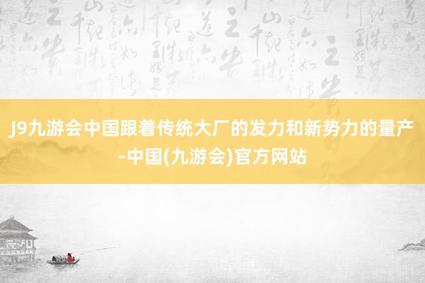 J9九游会中国跟着传统大厂的发力和新势力的量产-中国(九游会)官方网站