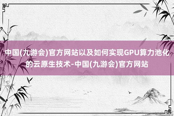 中国(九游会)官方网站以及如何实现GPU算力池化的云原生技术-中国(九游会)官方网站