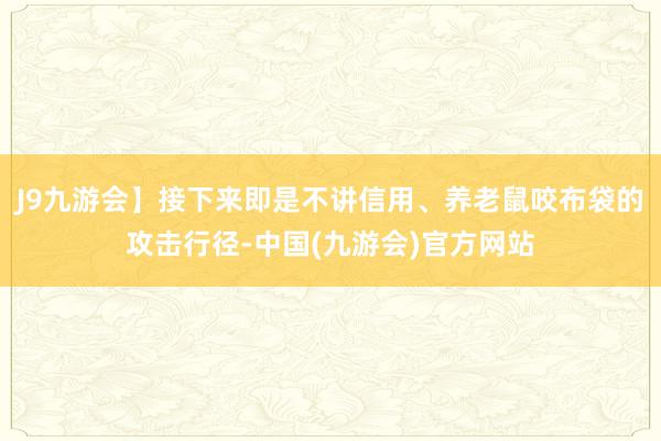 J9九游会】接下来即是不讲信用、养老鼠咬布袋的攻击行径-中国(九游会)官方网站