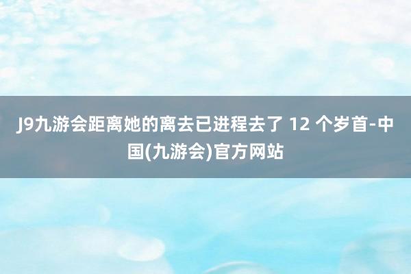 J9九游会距离她的离去已进程去了 12 个岁首-中国(九游会)官方网站